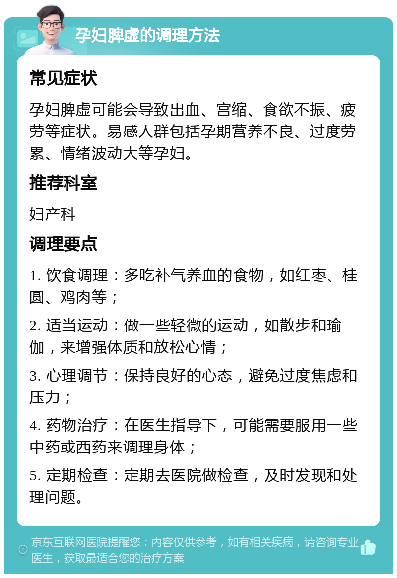 孕妇脾虚的调理方法 常见症状 孕妇脾虚可能会导致出血、宫缩、食欲不振、疲劳等症状。易感人群包括孕期营养不良、过度劳累、情绪波动大等孕妇。 推荐科室 妇产科 调理要点 1. 饮食调理：多吃补气养血的食物，如红枣、桂圆、鸡肉等； 2. 适当运动：做一些轻微的运动，如散步和瑜伽，来增强体质和放松心情； 3. 心理调节：保持良好的心态，避免过度焦虑和压力； 4. 药物治疗：在医生指导下，可能需要服用一些中药或西药来调理身体； 5. 定期检查：定期去医院做检查，及时发现和处理问题。