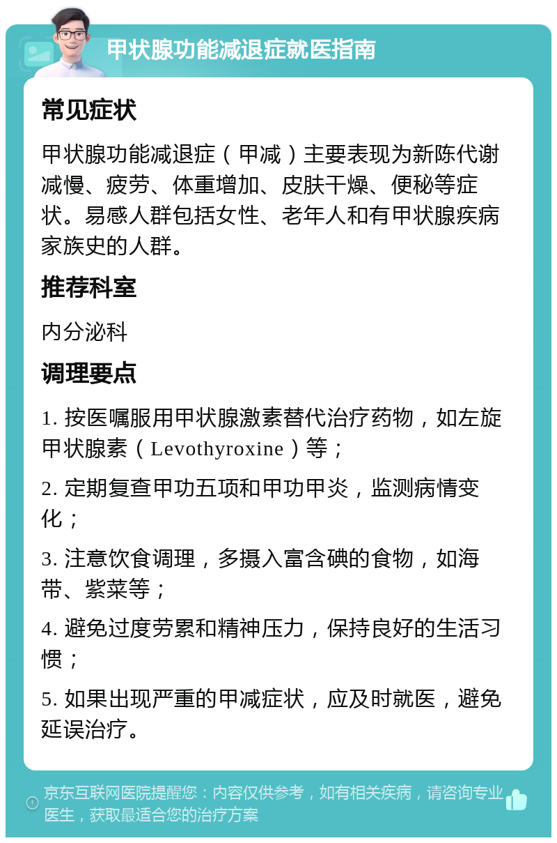 甲状腺功能减退症就医指南 常见症状 甲状腺功能减退症（甲减）主要表现为新陈代谢减慢、疲劳、体重增加、皮肤干燥、便秘等症状。易感人群包括女性、老年人和有甲状腺疾病家族史的人群。 推荐科室 内分泌科 调理要点 1. 按医嘱服用甲状腺激素替代治疗药物，如左旋甲状腺素（Levothyroxine）等； 2. 定期复查甲功五项和甲功甲炎，监测病情变化； 3. 注意饮食调理，多摄入富含碘的食物，如海带、紫菜等； 4. 避免过度劳累和精神压力，保持良好的生活习惯； 5. 如果出现严重的甲减症状，应及时就医，避免延误治疗。