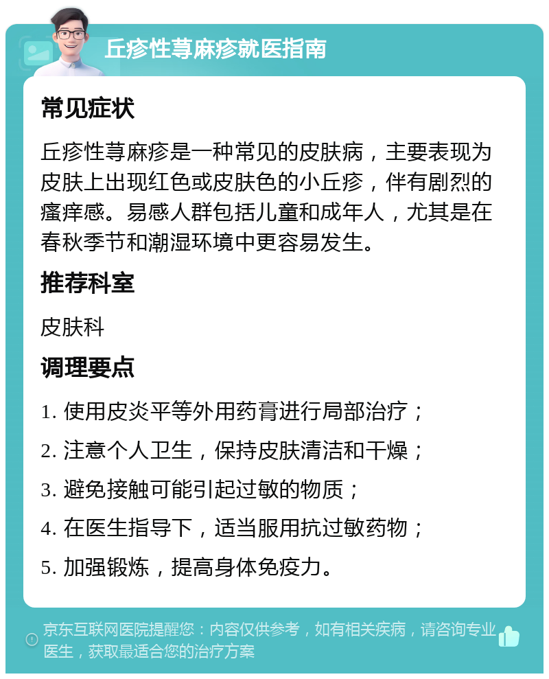 丘疹性荨麻疹就医指南 常见症状 丘疹性荨麻疹是一种常见的皮肤病，主要表现为皮肤上出现红色或皮肤色的小丘疹，伴有剧烈的瘙痒感。易感人群包括儿童和成年人，尤其是在春秋季节和潮湿环境中更容易发生。 推荐科室 皮肤科 调理要点 1. 使用皮炎平等外用药膏进行局部治疗； 2. 注意个人卫生，保持皮肤清洁和干燥； 3. 避免接触可能引起过敏的物质； 4. 在医生指导下，适当服用抗过敏药物； 5. 加强锻炼，提高身体免疫力。