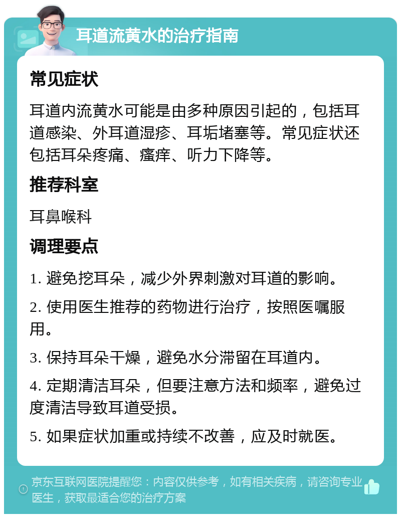 耳道流黄水的治疗指南 常见症状 耳道内流黄水可能是由多种原因引起的，包括耳道感染、外耳道湿疹、耳垢堵塞等。常见症状还包括耳朵疼痛、瘙痒、听力下降等。 推荐科室 耳鼻喉科 调理要点 1. 避免挖耳朵，减少外界刺激对耳道的影响。 2. 使用医生推荐的药物进行治疗，按照医嘱服用。 3. 保持耳朵干燥，避免水分滞留在耳道内。 4. 定期清洁耳朵，但要注意方法和频率，避免过度清洁导致耳道受损。 5. 如果症状加重或持续不改善，应及时就医。