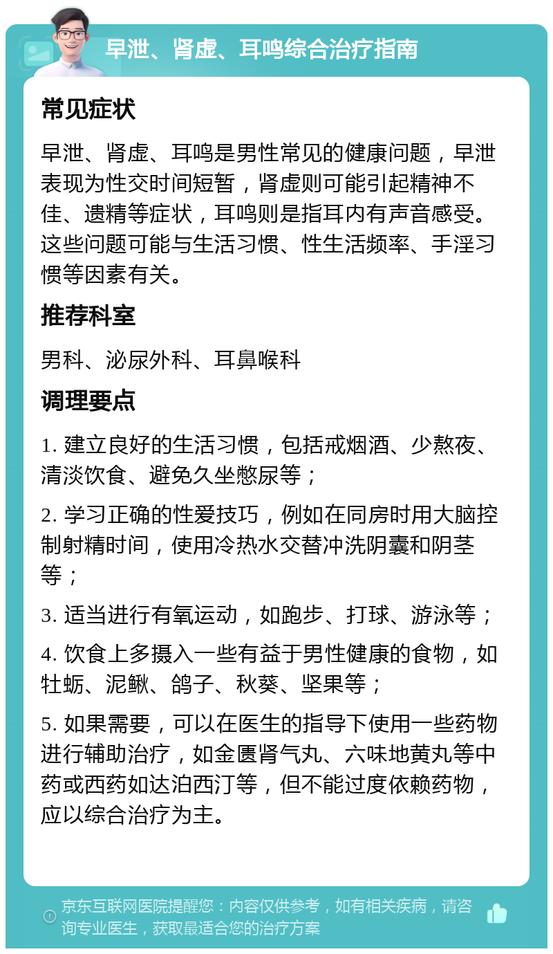 早泄、肾虚、耳鸣综合治疗指南 常见症状 早泄、肾虚、耳鸣是男性常见的健康问题，早泄表现为性交时间短暂，肾虚则可能引起精神不佳、遗精等症状，耳鸣则是指耳内有声音感受。这些问题可能与生活习惯、性生活频率、手淫习惯等因素有关。 推荐科室 男科、泌尿外科、耳鼻喉科 调理要点 1. 建立良好的生活习惯，包括戒烟酒、少熬夜、清淡饮食、避免久坐憋尿等； 2. 学习正确的性爱技巧，例如在同房时用大脑控制射精时间，使用冷热水交替冲洗阴囊和阴茎等； 3. 适当进行有氧运动，如跑步、打球、游泳等； 4. 饮食上多摄入一些有益于男性健康的食物，如牡蛎、泥鳅、鸽子、秋葵、坚果等； 5. 如果需要，可以在医生的指导下使用一些药物进行辅助治疗，如金匮肾气丸、六味地黄丸等中药或西药如达泊西汀等，但不能过度依赖药物，应以综合治疗为主。