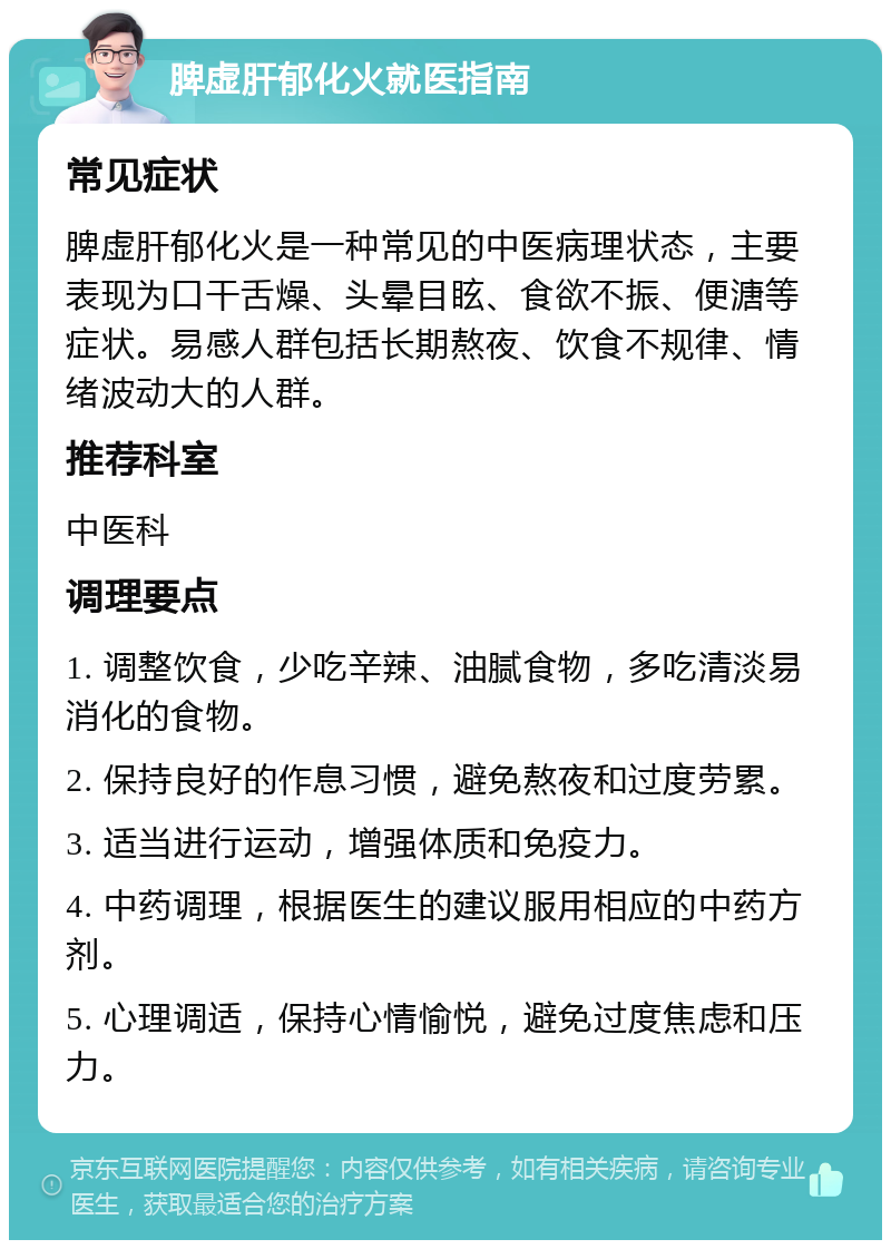 脾虚肝郁化火就医指南 常见症状 脾虚肝郁化火是一种常见的中医病理状态，主要表现为口干舌燥、头晕目眩、食欲不振、便溏等症状。易感人群包括长期熬夜、饮食不规律、情绪波动大的人群。 推荐科室 中医科 调理要点 1. 调整饮食，少吃辛辣、油腻食物，多吃清淡易消化的食物。 2. 保持良好的作息习惯，避免熬夜和过度劳累。 3. 适当进行运动，增强体质和免疫力。 4. 中药调理，根据医生的建议服用相应的中药方剂。 5. 心理调适，保持心情愉悦，避免过度焦虑和压力。