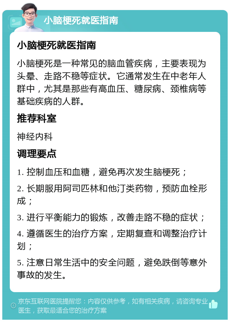 小脑梗死就医指南 小脑梗死就医指南 小脑梗死是一种常见的脑血管疾病，主要表现为头晕、走路不稳等症状。它通常发生在中老年人群中，尤其是那些有高血压、糖尿病、颈椎病等基础疾病的人群。 推荐科室 神经内科 调理要点 1. 控制血压和血糖，避免再次发生脑梗死； 2. 长期服用阿司匹林和他汀类药物，预防血栓形成； 3. 进行平衡能力的锻炼，改善走路不稳的症状； 4. 遵循医生的治疗方案，定期复查和调整治疗计划； 5. 注意日常生活中的安全问题，避免跌倒等意外事故的发生。