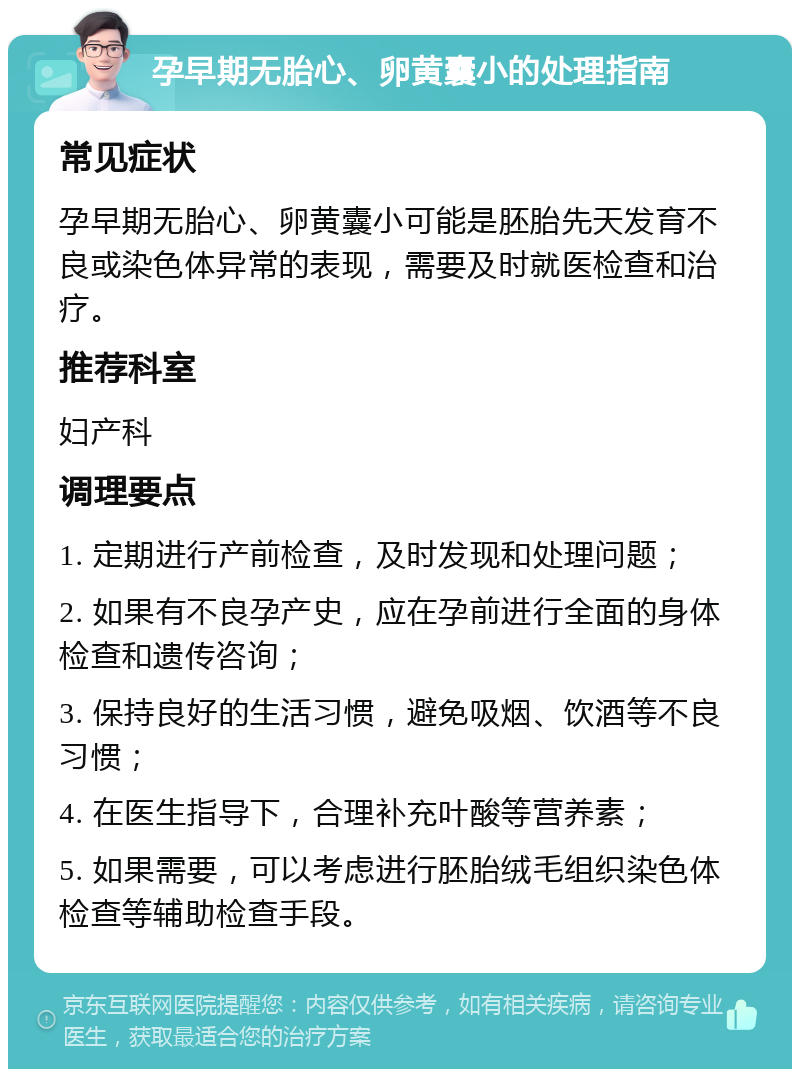 孕早期无胎心、卵黄囊小的处理指南 常见症状 孕早期无胎心、卵黄囊小可能是胚胎先天发育不良或染色体异常的表现，需要及时就医检查和治疗。 推荐科室 妇产科 调理要点 1. 定期进行产前检查，及时发现和处理问题； 2. 如果有不良孕产史，应在孕前进行全面的身体检查和遗传咨询； 3. 保持良好的生活习惯，避免吸烟、饮酒等不良习惯； 4. 在医生指导下，合理补充叶酸等营养素； 5. 如果需要，可以考虑进行胚胎绒毛组织染色体检查等辅助检查手段。