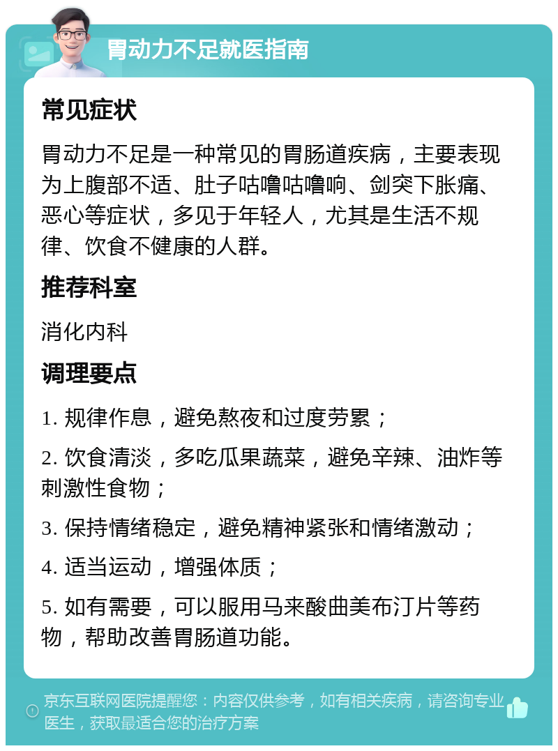 胃动力不足就医指南 常见症状 胃动力不足是一种常见的胃肠道疾病，主要表现为上腹部不适、肚子咕噜咕噜响、剑突下胀痛、恶心等症状，多见于年轻人，尤其是生活不规律、饮食不健康的人群。 推荐科室 消化内科 调理要点 1. 规律作息，避免熬夜和过度劳累； 2. 饮食清淡，多吃瓜果蔬菜，避免辛辣、油炸等刺激性食物； 3. 保持情绪稳定，避免精神紧张和情绪激动； 4. 适当运动，增强体质； 5. 如有需要，可以服用马来酸曲美布汀片等药物，帮助改善胃肠道功能。