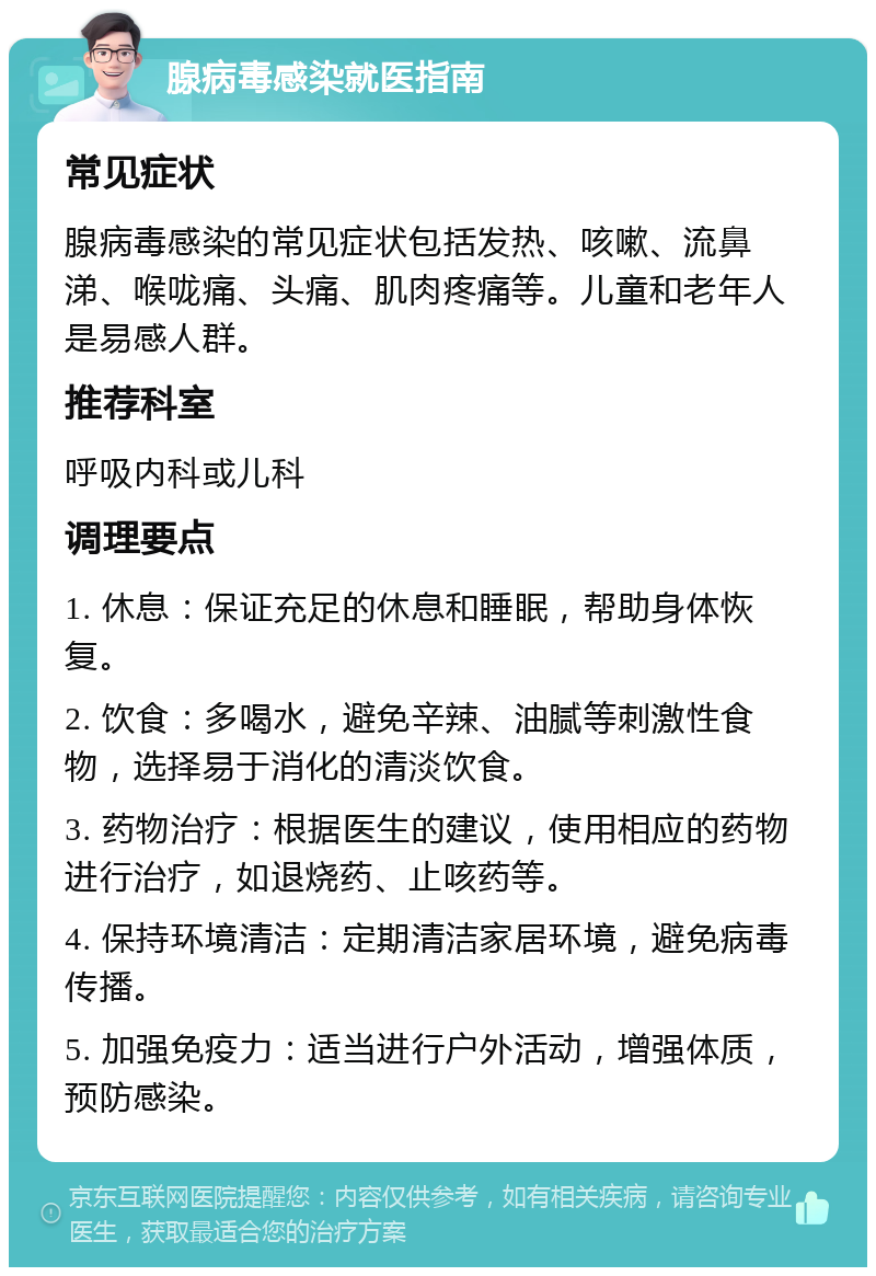 腺病毒感染就医指南 常见症状 腺病毒感染的常见症状包括发热、咳嗽、流鼻涕、喉咙痛、头痛、肌肉疼痛等。儿童和老年人是易感人群。 推荐科室 呼吸内科或儿科 调理要点 1. 休息：保证充足的休息和睡眠，帮助身体恢复。 2. 饮食：多喝水，避免辛辣、油腻等刺激性食物，选择易于消化的清淡饮食。 3. 药物治疗：根据医生的建议，使用相应的药物进行治疗，如退烧药、止咳药等。 4. 保持环境清洁：定期清洁家居环境，避免病毒传播。 5. 加强免疫力：适当进行户外活动，增强体质，预防感染。