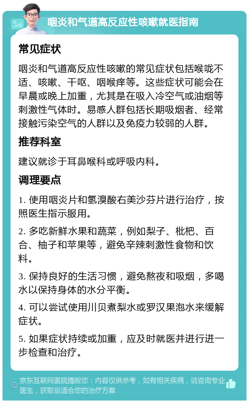 咽炎和气道高反应性咳嗽就医指南 常见症状 咽炎和气道高反应性咳嗽的常见症状包括喉咙不适、咳嗽、干呕、咽喉痒等。这些症状可能会在早晨或晚上加重，尤其是在吸入冷空气或油烟等刺激性气体时。易感人群包括长期吸烟者、经常接触污染空气的人群以及免疫力较弱的人群。 推荐科室 建议就诊于耳鼻喉科或呼吸内科。 调理要点 1. 使用咽炎片和氢溴酸右美沙芬片进行治疗，按照医生指示服用。 2. 多吃新鲜水果和蔬菜，例如梨子、枇杷、百合、柚子和苹果等，避免辛辣刺激性食物和饮料。 3. 保持良好的生活习惯，避免熬夜和吸烟，多喝水以保持身体的水分平衡。 4. 可以尝试使用川贝煮梨水或罗汉果泡水来缓解症状。 5. 如果症状持续或加重，应及时就医并进行进一步检查和治疗。