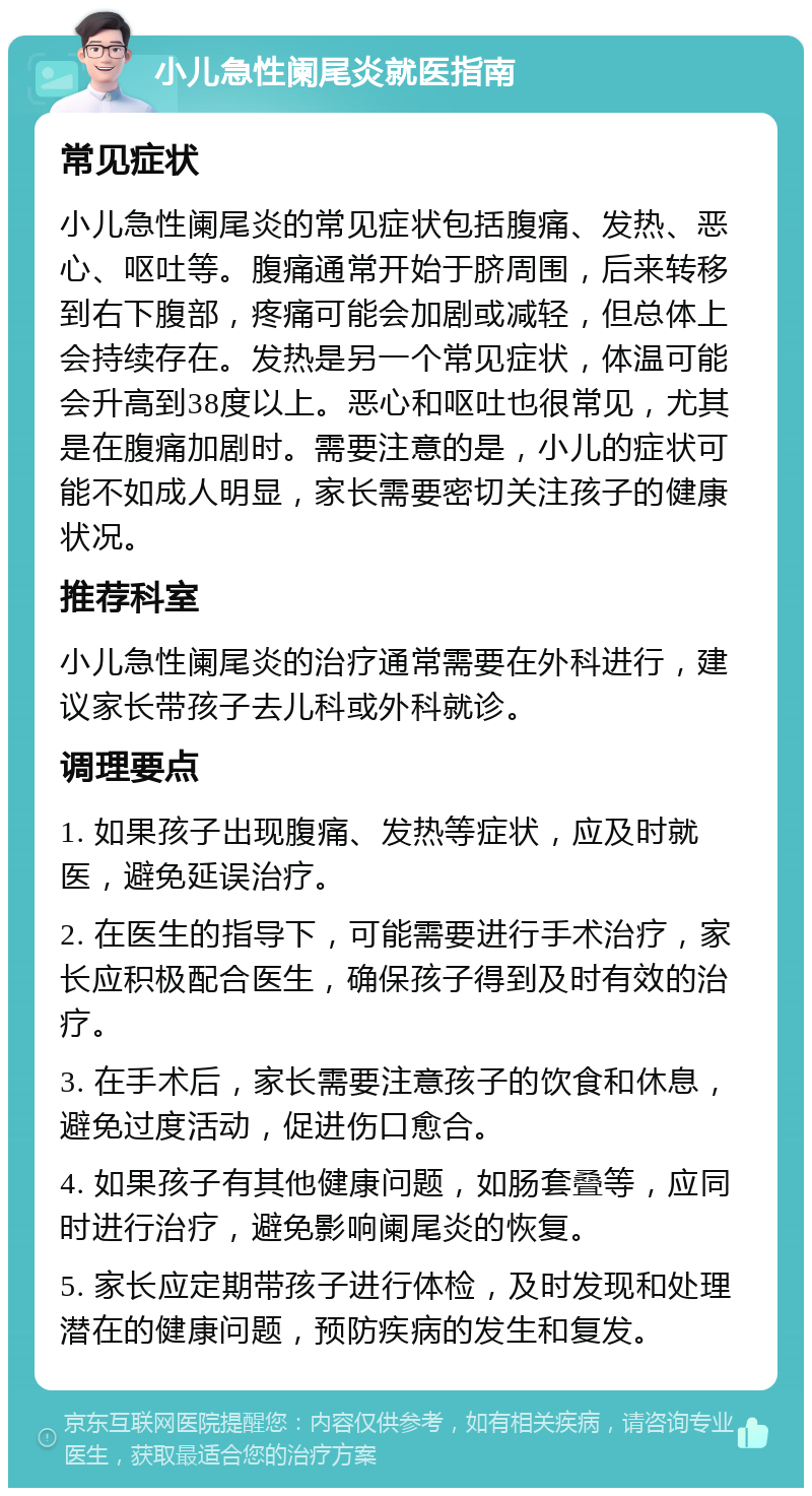 小儿急性阑尾炎就医指南 常见症状 小儿急性阑尾炎的常见症状包括腹痛、发热、恶心、呕吐等。腹痛通常开始于脐周围，后来转移到右下腹部，疼痛可能会加剧或减轻，但总体上会持续存在。发热是另一个常见症状，体温可能会升高到38度以上。恶心和呕吐也很常见，尤其是在腹痛加剧时。需要注意的是，小儿的症状可能不如成人明显，家长需要密切关注孩子的健康状况。 推荐科室 小儿急性阑尾炎的治疗通常需要在外科进行，建议家长带孩子去儿科或外科就诊。 调理要点 1. 如果孩子出现腹痛、发热等症状，应及时就医，避免延误治疗。 2. 在医生的指导下，可能需要进行手术治疗，家长应积极配合医生，确保孩子得到及时有效的治疗。 3. 在手术后，家长需要注意孩子的饮食和休息，避免过度活动，促进伤口愈合。 4. 如果孩子有其他健康问题，如肠套叠等，应同时进行治疗，避免影响阑尾炎的恢复。 5. 家长应定期带孩子进行体检，及时发现和处理潜在的健康问题，预防疾病的发生和复发。