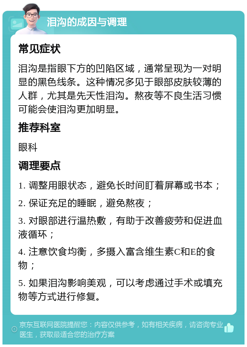 泪沟的成因与调理 常见症状 泪沟是指眼下方的凹陷区域，通常呈现为一对明显的黑色线条。这种情况多见于眼部皮肤较薄的人群，尤其是先天性泪沟。熬夜等不良生活习惯可能会使泪沟更加明显。 推荐科室 眼科 调理要点 1. 调整用眼状态，避免长时间盯着屏幕或书本； 2. 保证充足的睡眠，避免熬夜； 3. 对眼部进行温热敷，有助于改善疲劳和促进血液循环； 4. 注意饮食均衡，多摄入富含维生素C和E的食物； 5. 如果泪沟影响美观，可以考虑通过手术或填充物等方式进行修复。