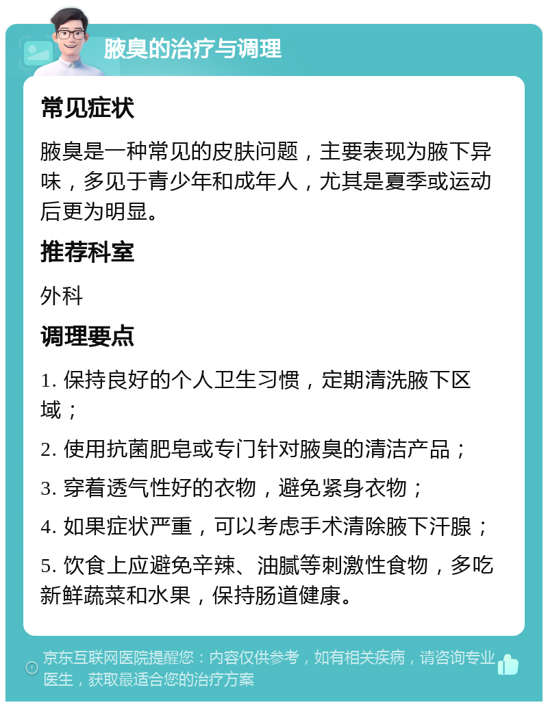 腋臭的治疗与调理 常见症状 腋臭是一种常见的皮肤问题，主要表现为腋下异味，多见于青少年和成年人，尤其是夏季或运动后更为明显。 推荐科室 外科 调理要点 1. 保持良好的个人卫生习惯，定期清洗腋下区域； 2. 使用抗菌肥皂或专门针对腋臭的清洁产品； 3. 穿着透气性好的衣物，避免紧身衣物； 4. 如果症状严重，可以考虑手术清除腋下汗腺； 5. 饮食上应避免辛辣、油腻等刺激性食物，多吃新鲜蔬菜和水果，保持肠道健康。