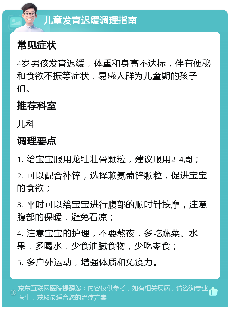 儿童发育迟缓调理指南 常见症状 4岁男孩发育迟缓，体重和身高不达标，伴有便秘和食欲不振等症状，易感人群为儿童期的孩子们。 推荐科室 儿科 调理要点 1. 给宝宝服用龙牡壮骨颗粒，建议服用2-4周； 2. 可以配合补锌，选择赖氨葡锌颗粒，促进宝宝的食欲； 3. 平时可以给宝宝进行腹部的顺时针按摩，注意腹部的保暖，避免着凉； 4. 注意宝宝的护理，不要熬夜，多吃蔬菜、水果，多喝水，少食油腻食物，少吃零食； 5. 多户外运动，增强体质和免疫力。