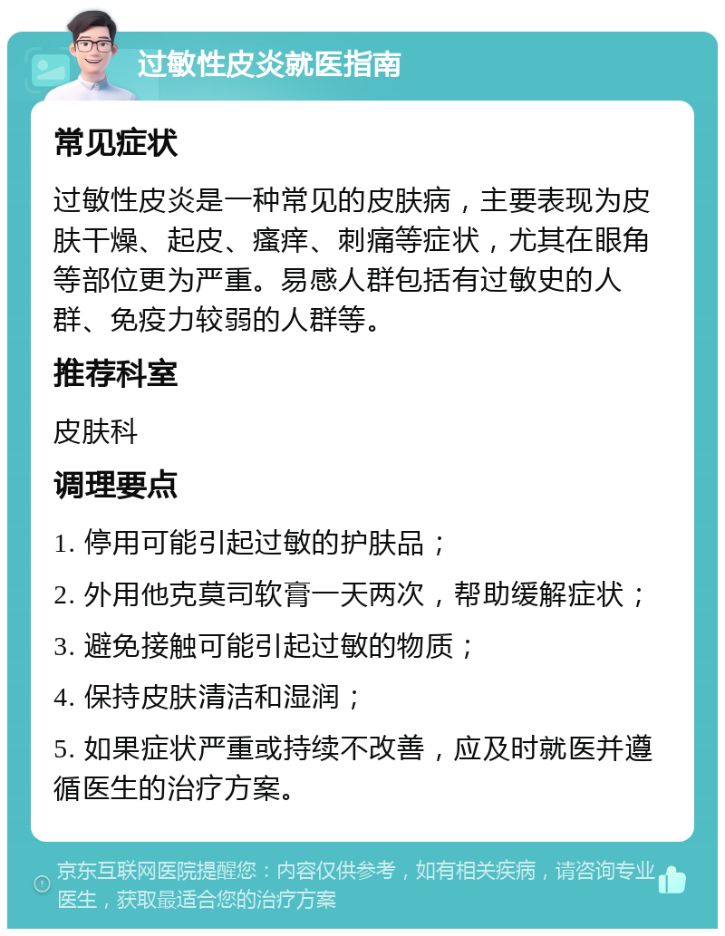 过敏性皮炎就医指南 常见症状 过敏性皮炎是一种常见的皮肤病，主要表现为皮肤干燥、起皮、瘙痒、刺痛等症状，尤其在眼角等部位更为严重。易感人群包括有过敏史的人群、免疫力较弱的人群等。 推荐科室 皮肤科 调理要点 1. 停用可能引起过敏的护肤品； 2. 外用他克莫司软膏一天两次，帮助缓解症状； 3. 避免接触可能引起过敏的物质； 4. 保持皮肤清洁和湿润； 5. 如果症状严重或持续不改善，应及时就医并遵循医生的治疗方案。