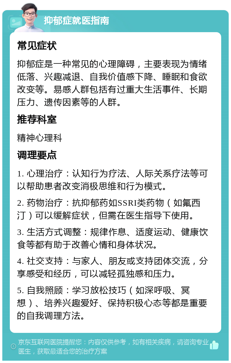 抑郁症就医指南 常见症状 抑郁症是一种常见的心理障碍，主要表现为情绪低落、兴趣减退、自我价值感下降、睡眠和食欲改变等。易感人群包括有过重大生活事件、长期压力、遗传因素等的人群。 推荐科室 精神心理科 调理要点 1. 心理治疗：认知行为疗法、人际关系疗法等可以帮助患者改变消极思维和行为模式。 2. 药物治疗：抗抑郁药如SSRI类药物（如氟西汀）可以缓解症状，但需在医生指导下使用。 3. 生活方式调整：规律作息、适度运动、健康饮食等都有助于改善心情和身体状况。 4. 社交支持：与家人、朋友或支持团体交流，分享感受和经历，可以减轻孤独感和压力。 5. 自我照顾：学习放松技巧（如深呼吸、冥想）、培养兴趣爱好、保持积极心态等都是重要的自我调理方法。