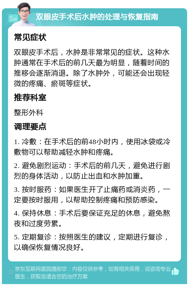 双眼皮手术后水肿的处理与恢复指南 常见症状 双眼皮手术后，水肿是非常常见的症状。这种水肿通常在手术后的前几天最为明显，随着时间的推移会逐渐消退。除了水肿外，可能还会出现轻微的疼痛、瘀斑等症状。 推荐科室 整形外科 调理要点 1. 冷敷：在手术后的前48小时内，使用冰袋或冷敷物可以帮助减轻水肿和疼痛。 2. 避免剧烈运动：手术后的前几天，避免进行剧烈的身体活动，以防止出血和水肿加重。 3. 按时服药：如果医生开了止痛药或消炎药，一定要按时服用，以帮助控制疼痛和预防感染。 4. 保持休息：手术后要保证充足的休息，避免熬夜和过度劳累。 5. 定期复诊：按照医生的建议，定期进行复诊，以确保恢复情况良好。