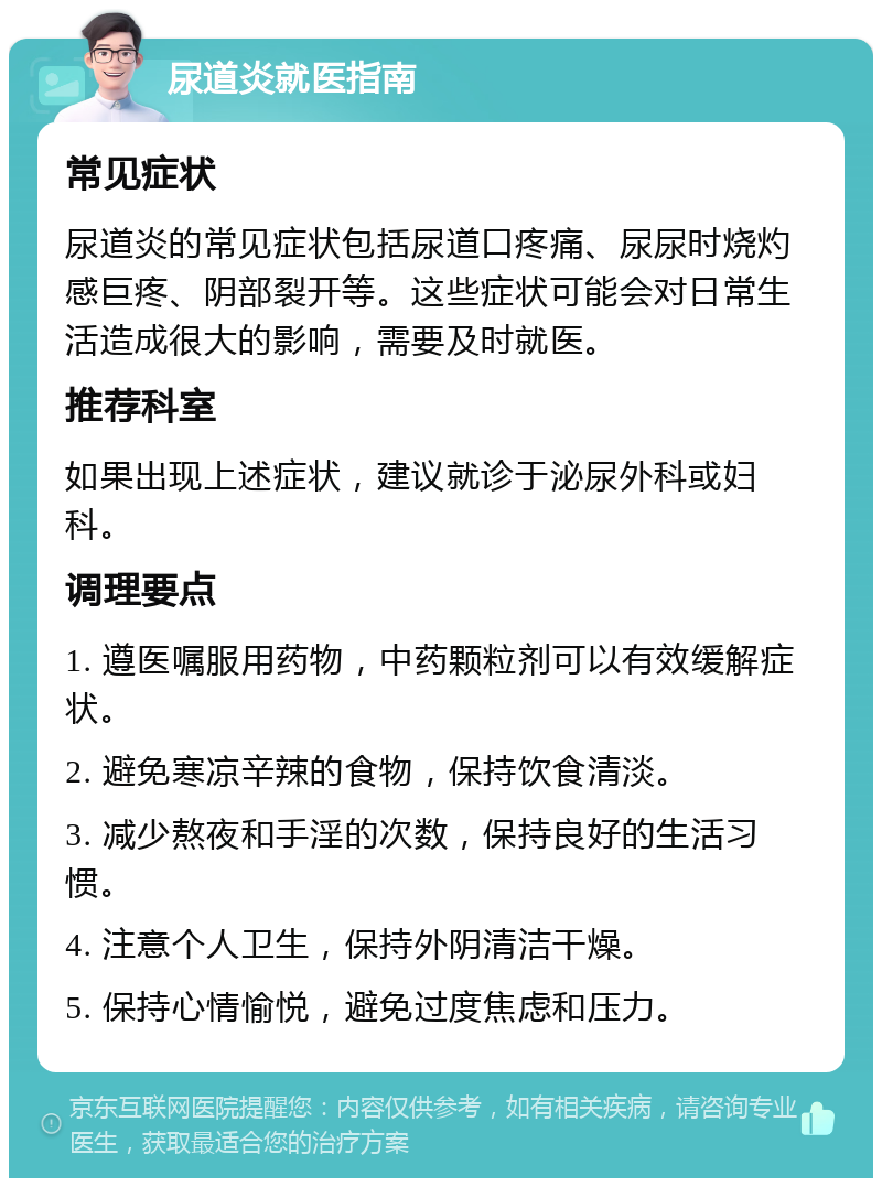 尿道炎就医指南 常见症状 尿道炎的常见症状包括尿道口疼痛、尿尿时烧灼感巨疼、阴部裂开等。这些症状可能会对日常生活造成很大的影响，需要及时就医。 推荐科室 如果出现上述症状，建议就诊于泌尿外科或妇科。 调理要点 1. 遵医嘱服用药物，中药颗粒剂可以有效缓解症状。 2. 避免寒凉辛辣的食物，保持饮食清淡。 3. 减少熬夜和手淫的次数，保持良好的生活习惯。 4. 注意个人卫生，保持外阴清洁干燥。 5. 保持心情愉悦，避免过度焦虑和压力。