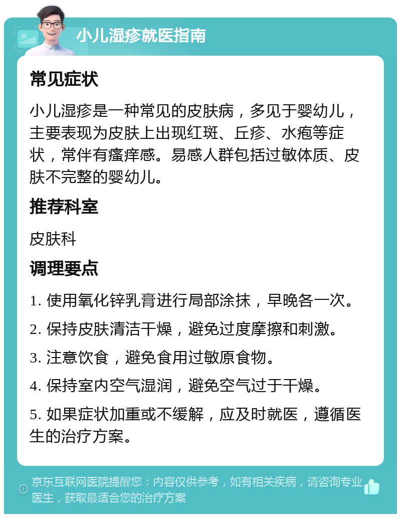 小儿湿疹就医指南 常见症状 小儿湿疹是一种常见的皮肤病，多见于婴幼儿，主要表现为皮肤上出现红斑、丘疹、水疱等症状，常伴有瘙痒感。易感人群包括过敏体质、皮肤不完整的婴幼儿。 推荐科室 皮肤科 调理要点 1. 使用氧化锌乳膏进行局部涂抹，早晚各一次。 2. 保持皮肤清洁干燥，避免过度摩擦和刺激。 3. 注意饮食，避免食用过敏原食物。 4. 保持室内空气湿润，避免空气过于干燥。 5. 如果症状加重或不缓解，应及时就医，遵循医生的治疗方案。