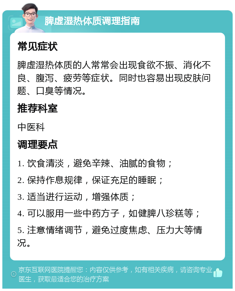 脾虚湿热体质调理指南 常见症状 脾虚湿热体质的人常常会出现食欲不振、消化不良、腹泻、疲劳等症状。同时也容易出现皮肤问题、口臭等情况。 推荐科室 中医科 调理要点 1. 饮食清淡，避免辛辣、油腻的食物； 2. 保持作息规律，保证充足的睡眠； 3. 适当进行运动，增强体质； 4. 可以服用一些中药方子，如健脾八珍糕等； 5. 注意情绪调节，避免过度焦虑、压力大等情况。