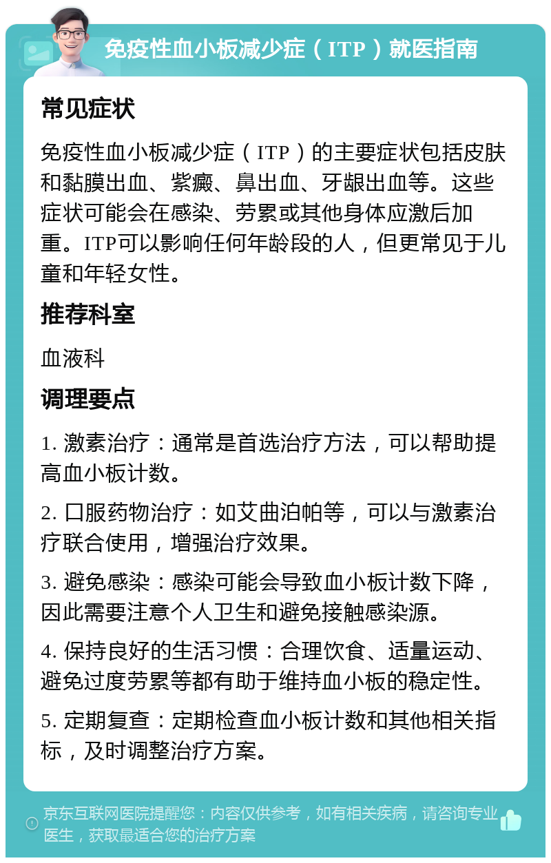 免疫性血小板减少症（ITP）就医指南 常见症状 免疫性血小板减少症（ITP）的主要症状包括皮肤和黏膜出血、紫癜、鼻出血、牙龈出血等。这些症状可能会在感染、劳累或其他身体应激后加重。ITP可以影响任何年龄段的人，但更常见于儿童和年轻女性。 推荐科室 血液科 调理要点 1. 激素治疗：通常是首选治疗方法，可以帮助提高血小板计数。 2. 口服药物治疗：如艾曲泊帕等，可以与激素治疗联合使用，增强治疗效果。 3. 避免感染：感染可能会导致血小板计数下降，因此需要注意个人卫生和避免接触感染源。 4. 保持良好的生活习惯：合理饮食、适量运动、避免过度劳累等都有助于维持血小板的稳定性。 5. 定期复查：定期检查血小板计数和其他相关指标，及时调整治疗方案。