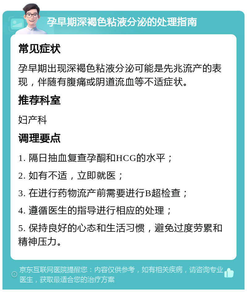 孕早期深褐色粘液分泌的处理指南 常见症状 孕早期出现深褐色粘液分泌可能是先兆流产的表现，伴随有腹痛或阴道流血等不适症状。 推荐科室 妇产科 调理要点 1. 隔日抽血复查孕酮和HCG的水平； 2. 如有不适，立即就医； 3. 在进行药物流产前需要进行B超检查； 4. 遵循医生的指导进行相应的处理； 5. 保持良好的心态和生活习惯，避免过度劳累和精神压力。