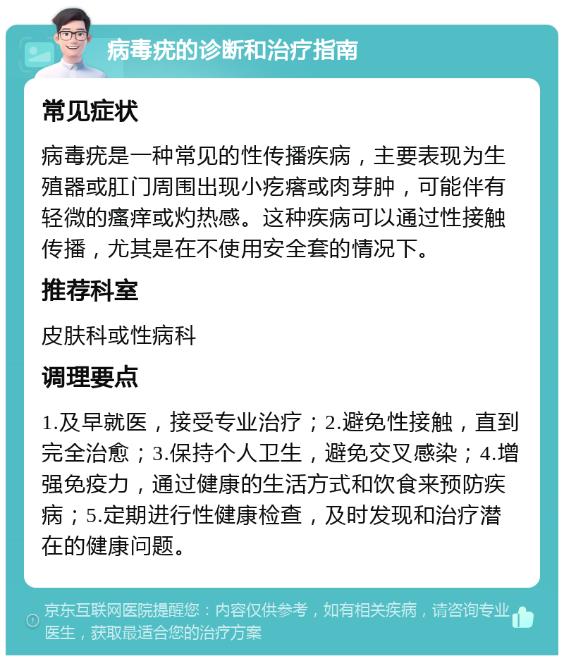 病毒疣的诊断和治疗指南 常见症状 病毒疣是一种常见的性传播疾病，主要表现为生殖器或肛门周围出现小疙瘩或肉芽肿，可能伴有轻微的瘙痒或灼热感。这种疾病可以通过性接触传播，尤其是在不使用安全套的情况下。 推荐科室 皮肤科或性病科 调理要点 1.及早就医，接受专业治疗；2.避免性接触，直到完全治愈；3.保持个人卫生，避免交叉感染；4.增强免疫力，通过健康的生活方式和饮食来预防疾病；5.定期进行性健康检查，及时发现和治疗潜在的健康问题。