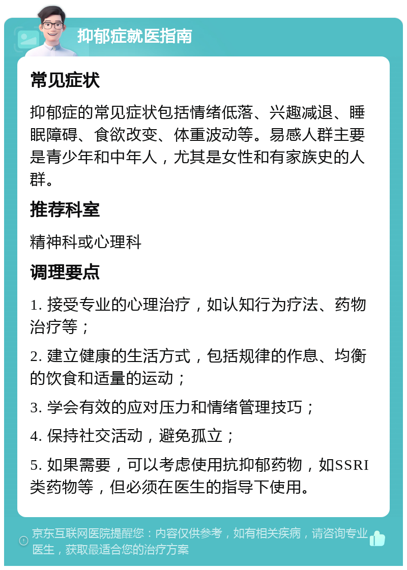 抑郁症就医指南 常见症状 抑郁症的常见症状包括情绪低落、兴趣减退、睡眠障碍、食欲改变、体重波动等。易感人群主要是青少年和中年人，尤其是女性和有家族史的人群。 推荐科室 精神科或心理科 调理要点 1. 接受专业的心理治疗，如认知行为疗法、药物治疗等； 2. 建立健康的生活方式，包括规律的作息、均衡的饮食和适量的运动； 3. 学会有效的应对压力和情绪管理技巧； 4. 保持社交活动，避免孤立； 5. 如果需要，可以考虑使用抗抑郁药物，如SSRI类药物等，但必须在医生的指导下使用。