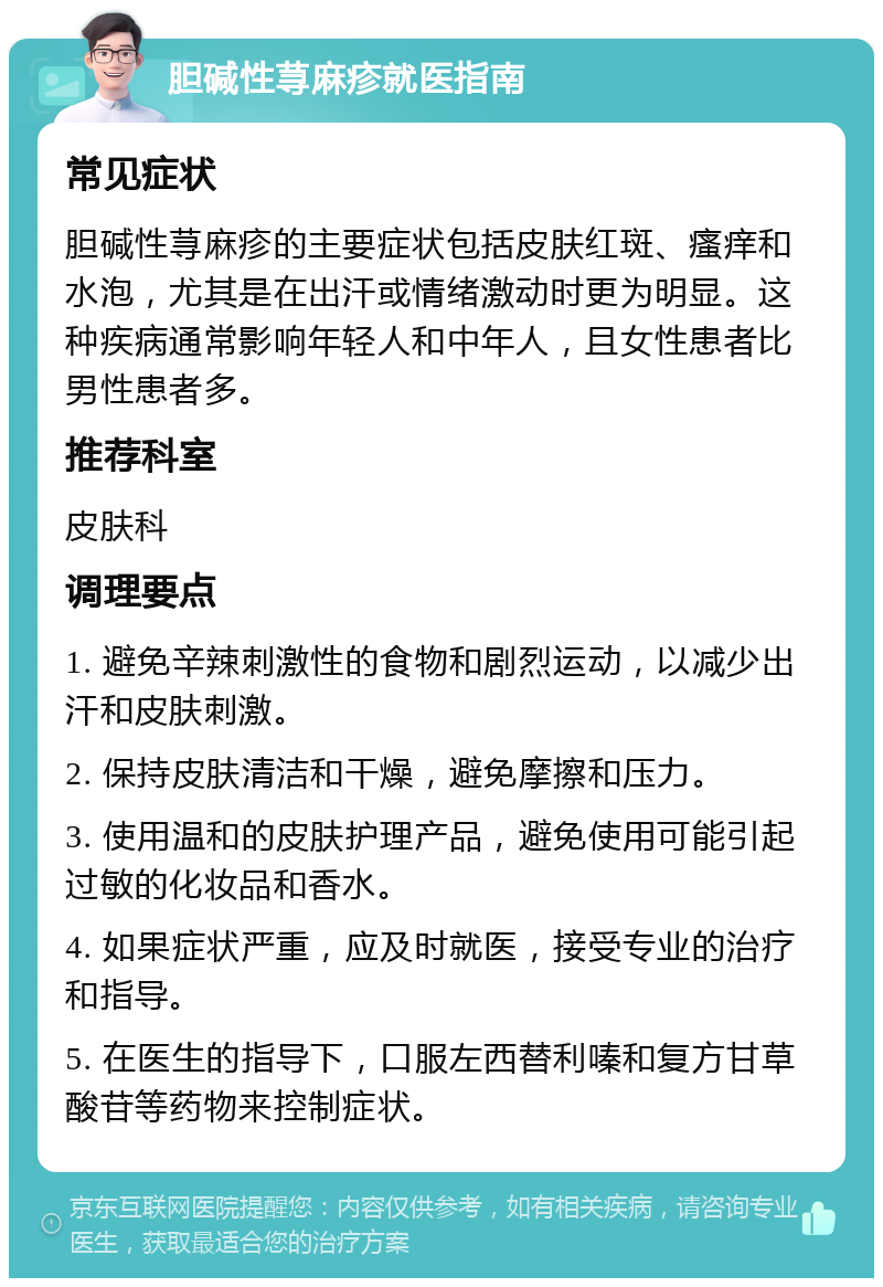 胆碱性荨麻疹就医指南 常见症状 胆碱性荨麻疹的主要症状包括皮肤红斑、瘙痒和水泡，尤其是在出汗或情绪激动时更为明显。这种疾病通常影响年轻人和中年人，且女性患者比男性患者多。 推荐科室 皮肤科 调理要点 1. 避免辛辣刺激性的食物和剧烈运动，以减少出汗和皮肤刺激。 2. 保持皮肤清洁和干燥，避免摩擦和压力。 3. 使用温和的皮肤护理产品，避免使用可能引起过敏的化妆品和香水。 4. 如果症状严重，应及时就医，接受专业的治疗和指导。 5. 在医生的指导下，口服左西替利嗪和复方甘草酸苷等药物来控制症状。