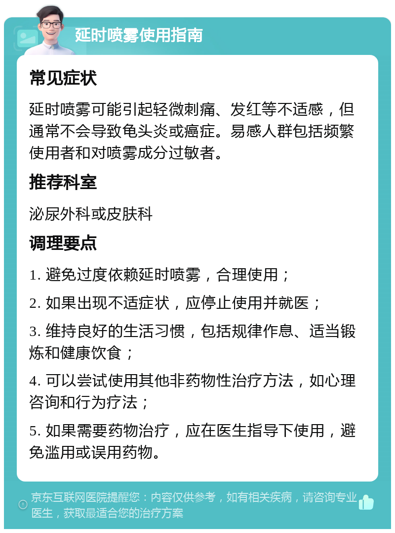 延时喷雾使用指南 常见症状 延时喷雾可能引起轻微刺痛、发红等不适感，但通常不会导致龟头炎或癌症。易感人群包括频繁使用者和对喷雾成分过敏者。 推荐科室 泌尿外科或皮肤科 调理要点 1. 避免过度依赖延时喷雾，合理使用； 2. 如果出现不适症状，应停止使用并就医； 3. 维持良好的生活习惯，包括规律作息、适当锻炼和健康饮食； 4. 可以尝试使用其他非药物性治疗方法，如心理咨询和行为疗法； 5. 如果需要药物治疗，应在医生指导下使用，避免滥用或误用药物。