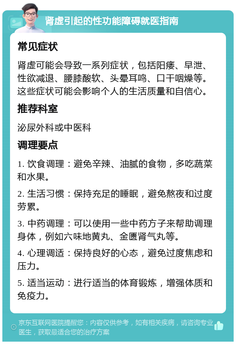 肾虚引起的性功能障碍就医指南 常见症状 肾虚可能会导致一系列症状，包括阳痿、早泄、性欲减退、腰膝酸软、头晕耳鸣、口干咽燥等。这些症状可能会影响个人的生活质量和自信心。 推荐科室 泌尿外科或中医科 调理要点 1. 饮食调理：避免辛辣、油腻的食物，多吃蔬菜和水果。 2. 生活习惯：保持充足的睡眠，避免熬夜和过度劳累。 3. 中药调理：可以使用一些中药方子来帮助调理身体，例如六味地黄丸、金匮肾气丸等。 4. 心理调适：保持良好的心态，避免过度焦虑和压力。 5. 适当运动：进行适当的体育锻炼，增强体质和免疫力。