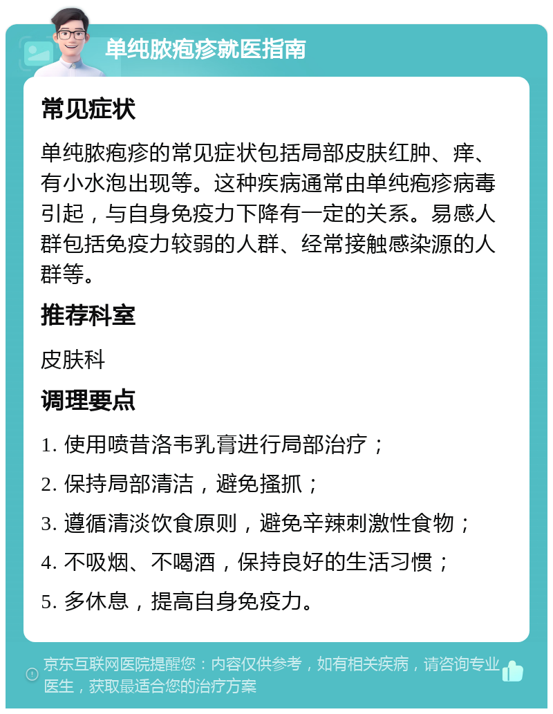 单纯脓疱疹就医指南 常见症状 单纯脓疱疹的常见症状包括局部皮肤红肿、痒、有小水泡出现等。这种疾病通常由单纯疱疹病毒引起，与自身免疫力下降有一定的关系。易感人群包括免疫力较弱的人群、经常接触感染源的人群等。 推荐科室 皮肤科 调理要点 1. 使用喷昔洛韦乳膏进行局部治疗； 2. 保持局部清洁，避免搔抓； 3. 遵循清淡饮食原则，避免辛辣刺激性食物； 4. 不吸烟、不喝酒，保持良好的生活习惯； 5. 多休息，提高自身免疫力。