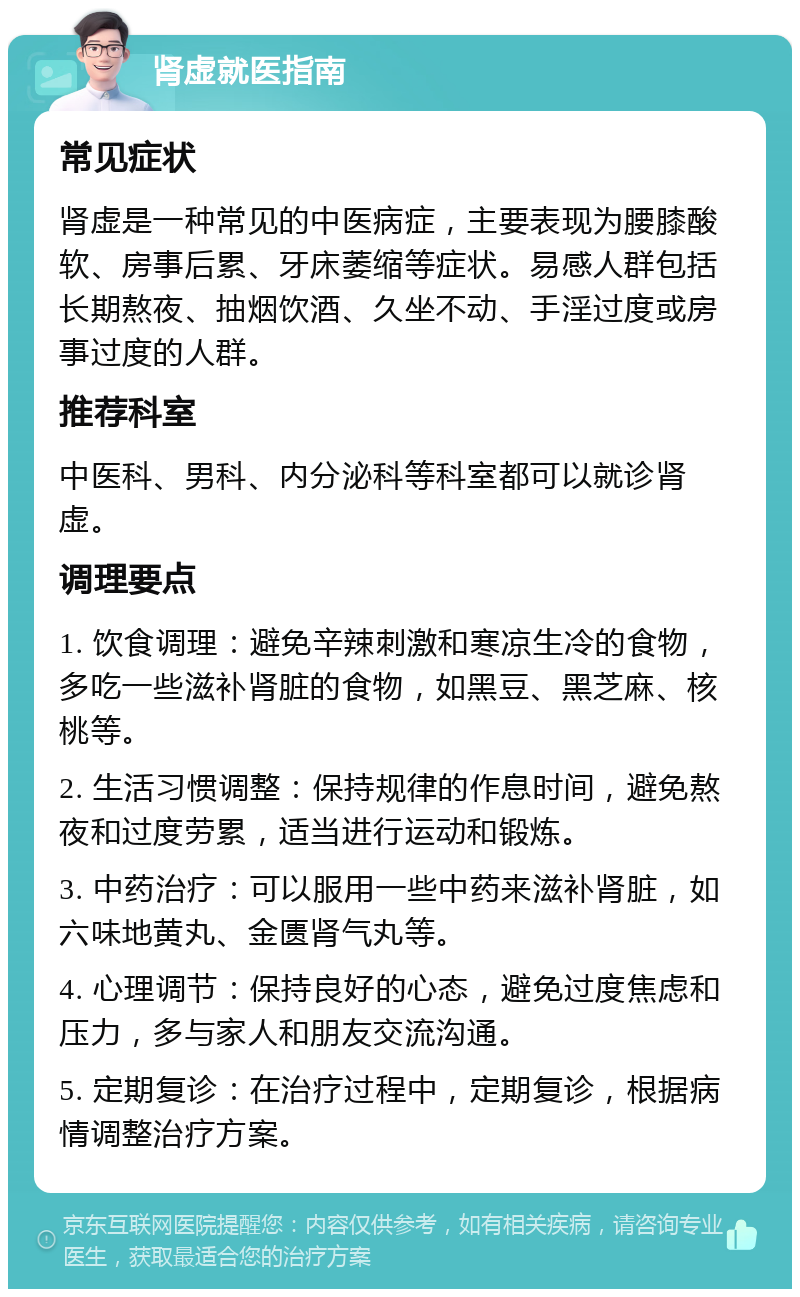 肾虚就医指南 常见症状 肾虚是一种常见的中医病症，主要表现为腰膝酸软、房事后累、牙床萎缩等症状。易感人群包括长期熬夜、抽烟饮酒、久坐不动、手淫过度或房事过度的人群。 推荐科室 中医科、男科、内分泌科等科室都可以就诊肾虚。 调理要点 1. 饮食调理：避免辛辣刺激和寒凉生冷的食物，多吃一些滋补肾脏的食物，如黑豆、黑芝麻、核桃等。 2. 生活习惯调整：保持规律的作息时间，避免熬夜和过度劳累，适当进行运动和锻炼。 3. 中药治疗：可以服用一些中药来滋补肾脏，如六味地黄丸、金匮肾气丸等。 4. 心理调节：保持良好的心态，避免过度焦虑和压力，多与家人和朋友交流沟通。 5. 定期复诊：在治疗过程中，定期复诊，根据病情调整治疗方案。