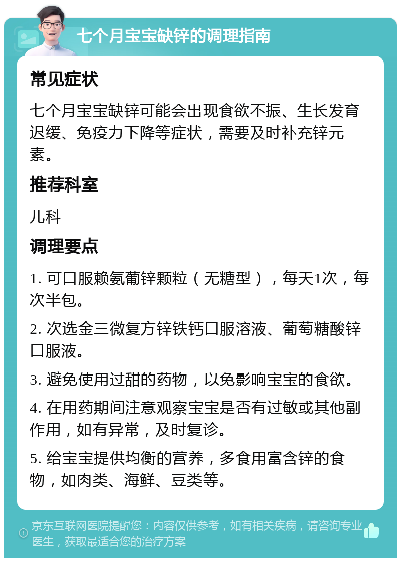 七个月宝宝缺锌的调理指南 常见症状 七个月宝宝缺锌可能会出现食欲不振、生长发育迟缓、免疫力下降等症状，需要及时补充锌元素。 推荐科室 儿科 调理要点 1. 可口服赖氨葡锌颗粒（无糖型），每天1次，每次半包。 2. 次选金三微复方锌铁钙口服溶液、葡萄糖酸锌口服液。 3. 避免使用过甜的药物，以免影响宝宝的食欲。 4. 在用药期间注意观察宝宝是否有过敏或其他副作用，如有异常，及时复诊。 5. 给宝宝提供均衡的营养，多食用富含锌的食物，如肉类、海鲜、豆类等。