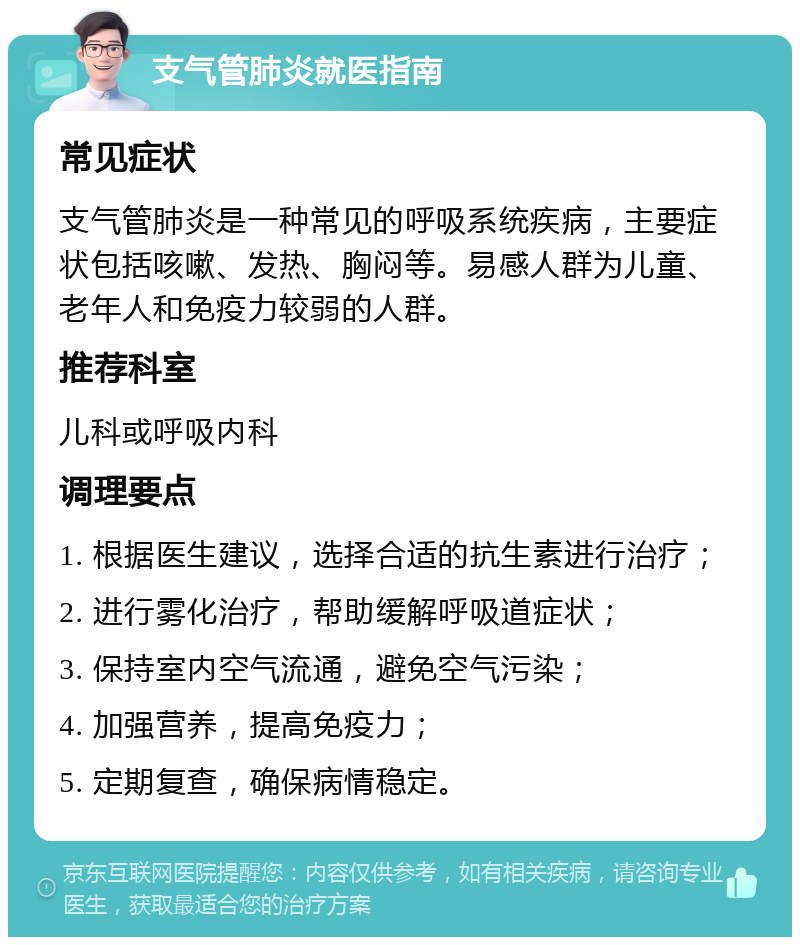 支气管肺炎就医指南 常见症状 支气管肺炎是一种常见的呼吸系统疾病，主要症状包括咳嗽、发热、胸闷等。易感人群为儿童、老年人和免疫力较弱的人群。 推荐科室 儿科或呼吸内科 调理要点 1. 根据医生建议，选择合适的抗生素进行治疗； 2. 进行雾化治疗，帮助缓解呼吸道症状； 3. 保持室内空气流通，避免空气污染； 4. 加强营养，提高免疫力； 5. 定期复查，确保病情稳定。