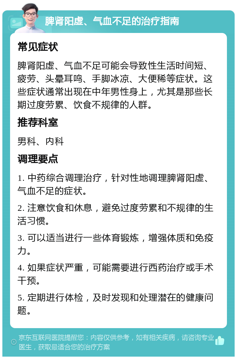 脾肾阳虚、气血不足的治疗指南 常见症状 脾肾阳虚、气血不足可能会导致性生活时间短、疲劳、头晕耳鸣、手脚冰凉、大便稀等症状。这些症状通常出现在中年男性身上，尤其是那些长期过度劳累、饮食不规律的人群。 推荐科室 男科、内科 调理要点 1. 中药综合调理治疗，针对性地调理脾肾阳虚、气血不足的症状。 2. 注意饮食和休息，避免过度劳累和不规律的生活习惯。 3. 可以适当进行一些体育锻炼，增强体质和免疫力。 4. 如果症状严重，可能需要进行西药治疗或手术干预。 5. 定期进行体检，及时发现和处理潜在的健康问题。