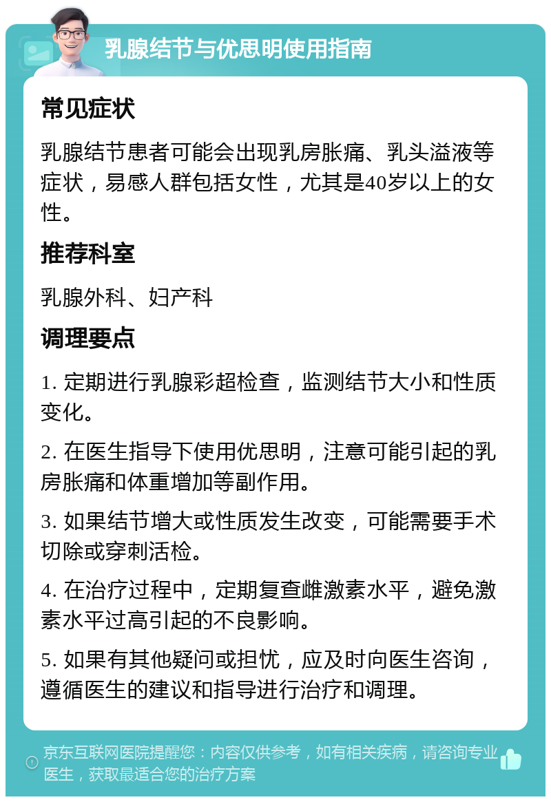 乳腺结节与优思明使用指南 常见症状 乳腺结节患者可能会出现乳房胀痛、乳头溢液等症状，易感人群包括女性，尤其是40岁以上的女性。 推荐科室 乳腺外科、妇产科 调理要点 1. 定期进行乳腺彩超检查，监测结节大小和性质变化。 2. 在医生指导下使用优思明，注意可能引起的乳房胀痛和体重增加等副作用。 3. 如果结节增大或性质发生改变，可能需要手术切除或穿刺活检。 4. 在治疗过程中，定期复查雌激素水平，避免激素水平过高引起的不良影响。 5. 如果有其他疑问或担忧，应及时向医生咨询，遵循医生的建议和指导进行治疗和调理。