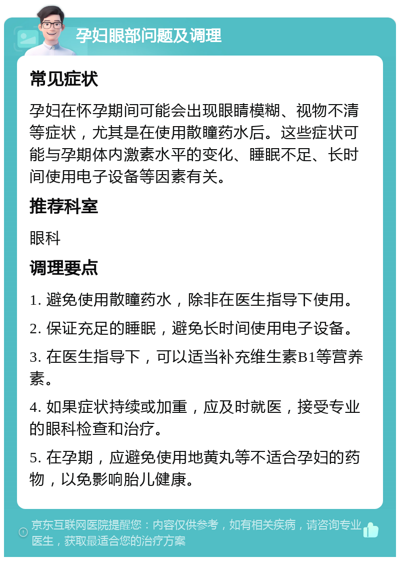 孕妇眼部问题及调理 常见症状 孕妇在怀孕期间可能会出现眼睛模糊、视物不清等症状，尤其是在使用散瞳药水后。这些症状可能与孕期体内激素水平的变化、睡眠不足、长时间使用电子设备等因素有关。 推荐科室 眼科 调理要点 1. 避免使用散瞳药水，除非在医生指导下使用。 2. 保证充足的睡眠，避免长时间使用电子设备。 3. 在医生指导下，可以适当补充维生素B1等营养素。 4. 如果症状持续或加重，应及时就医，接受专业的眼科检查和治疗。 5. 在孕期，应避免使用地黄丸等不适合孕妇的药物，以免影响胎儿健康。