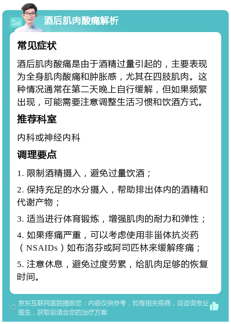 酒后肌肉酸痛解析 常见症状 酒后肌肉酸痛是由于酒精过量引起的，主要表现为全身肌肉酸痛和肿胀感，尤其在四肢肌肉。这种情况通常在第二天晚上自行缓解，但如果频繁出现，可能需要注意调整生活习惯和饮酒方式。 推荐科室 内科或神经内科 调理要点 1. 限制酒精摄入，避免过量饮酒； 2. 保持充足的水分摄入，帮助排出体内的酒精和代谢产物； 3. 适当进行体育锻炼，增强肌肉的耐力和弹性； 4. 如果疼痛严重，可以考虑使用非甾体抗炎药（NSAIDs）如布洛芬或阿司匹林来缓解疼痛； 5. 注意休息，避免过度劳累，给肌肉足够的恢复时间。