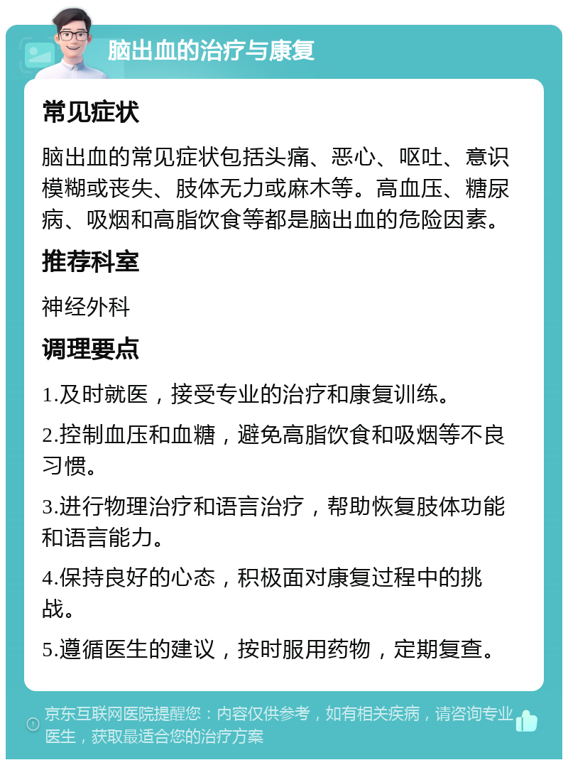 脑出血的治疗与康复 常见症状 脑出血的常见症状包括头痛、恶心、呕吐、意识模糊或丧失、肢体无力或麻木等。高血压、糖尿病、吸烟和高脂饮食等都是脑出血的危险因素。 推荐科室 神经外科 调理要点 1.及时就医，接受专业的治疗和康复训练。 2.控制血压和血糖，避免高脂饮食和吸烟等不良习惯。 3.进行物理治疗和语言治疗，帮助恢复肢体功能和语言能力。 4.保持良好的心态，积极面对康复过程中的挑战。 5.遵循医生的建议，按时服用药物，定期复查。