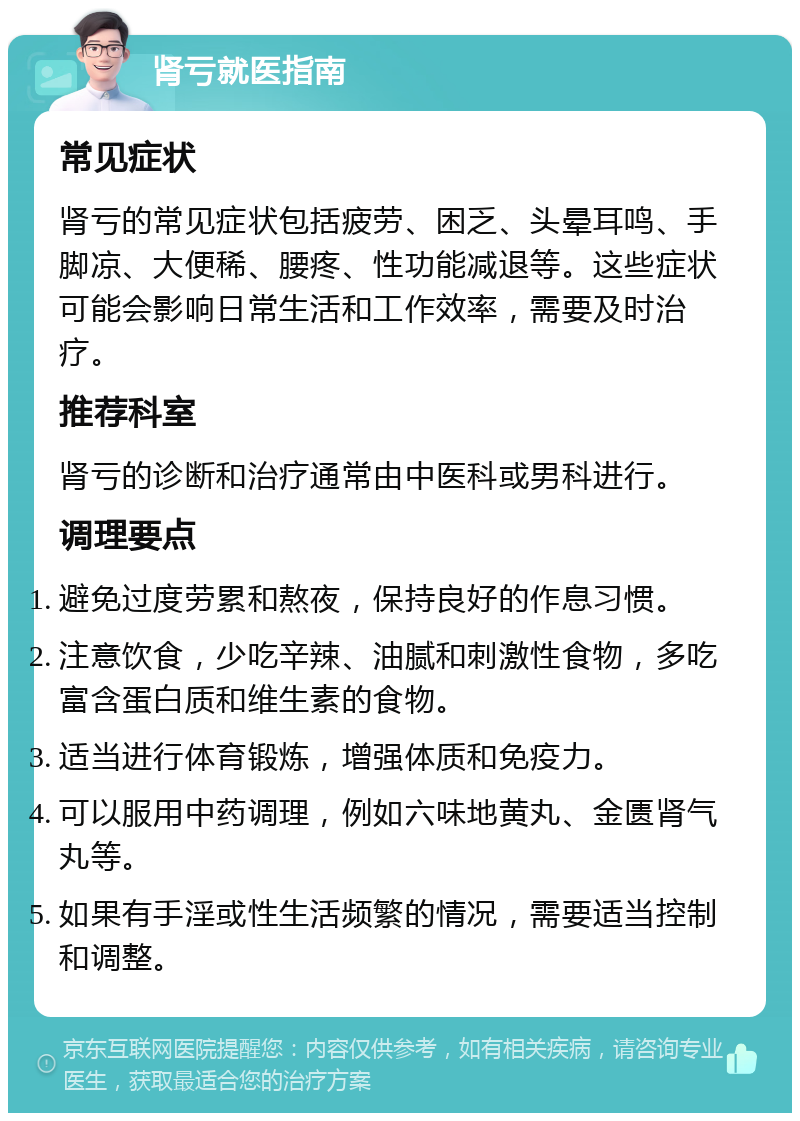 肾亏就医指南 常见症状 肾亏的常见症状包括疲劳、困乏、头晕耳鸣、手脚凉、大便稀、腰疼、性功能减退等。这些症状可能会影响日常生活和工作效率，需要及时治疗。 推荐科室 肾亏的诊断和治疗通常由中医科或男科进行。 调理要点 避免过度劳累和熬夜，保持良好的作息习惯。 注意饮食，少吃辛辣、油腻和刺激性食物，多吃富含蛋白质和维生素的食物。 适当进行体育锻炼，增强体质和免疫力。 可以服用中药调理，例如六味地黄丸、金匮肾气丸等。 如果有手淫或性生活频繁的情况，需要适当控制和调整。