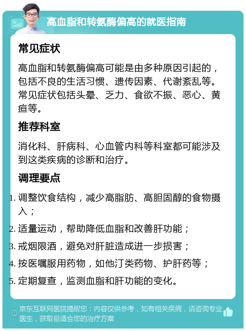 高血脂和转氨酶偏高的就医指南 常见症状 高血脂和转氨酶偏高可能是由多种原因引起的，包括不良的生活习惯、遗传因素、代谢紊乱等。常见症状包括头晕、乏力、食欲不振、恶心、黄疸等。 推荐科室 消化科、肝病科、心血管内科等科室都可能涉及到这类疾病的诊断和治疗。 调理要点 调整饮食结构，减少高脂肪、高胆固醇的食物摄入； 适量运动，帮助降低血脂和改善肝功能； 戒烟限酒，避免对肝脏造成进一步损害； 按医嘱服用药物，如他汀类药物、护肝药等； 定期复查，监测血脂和肝功能的变化。