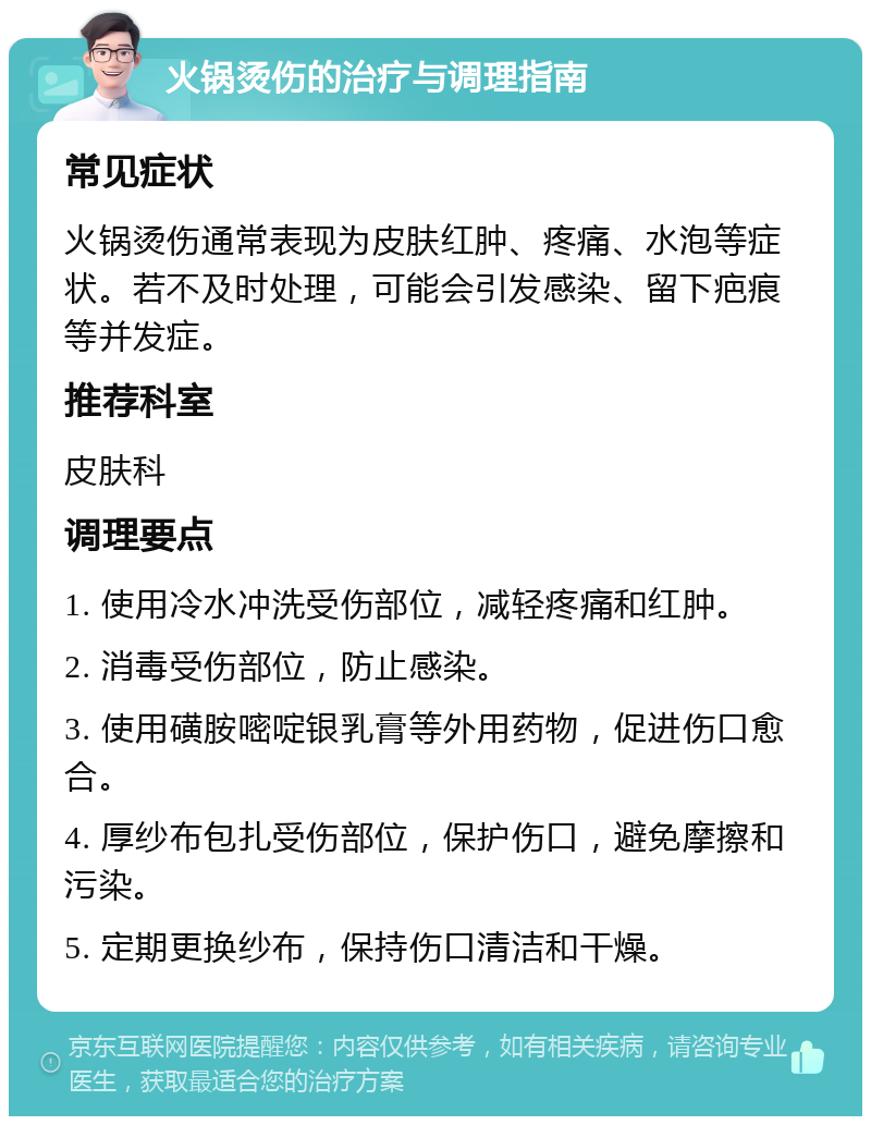 火锅烫伤的治疗与调理指南 常见症状 火锅烫伤通常表现为皮肤红肿、疼痛、水泡等症状。若不及时处理，可能会引发感染、留下疤痕等并发症。 推荐科室 皮肤科 调理要点 1. 使用冷水冲洗受伤部位，减轻疼痛和红肿。 2. 消毒受伤部位，防止感染。 3. 使用磺胺嘧啶银乳膏等外用药物，促进伤口愈合。 4. 厚纱布包扎受伤部位，保护伤口，避免摩擦和污染。 5. 定期更换纱布，保持伤口清洁和干燥。