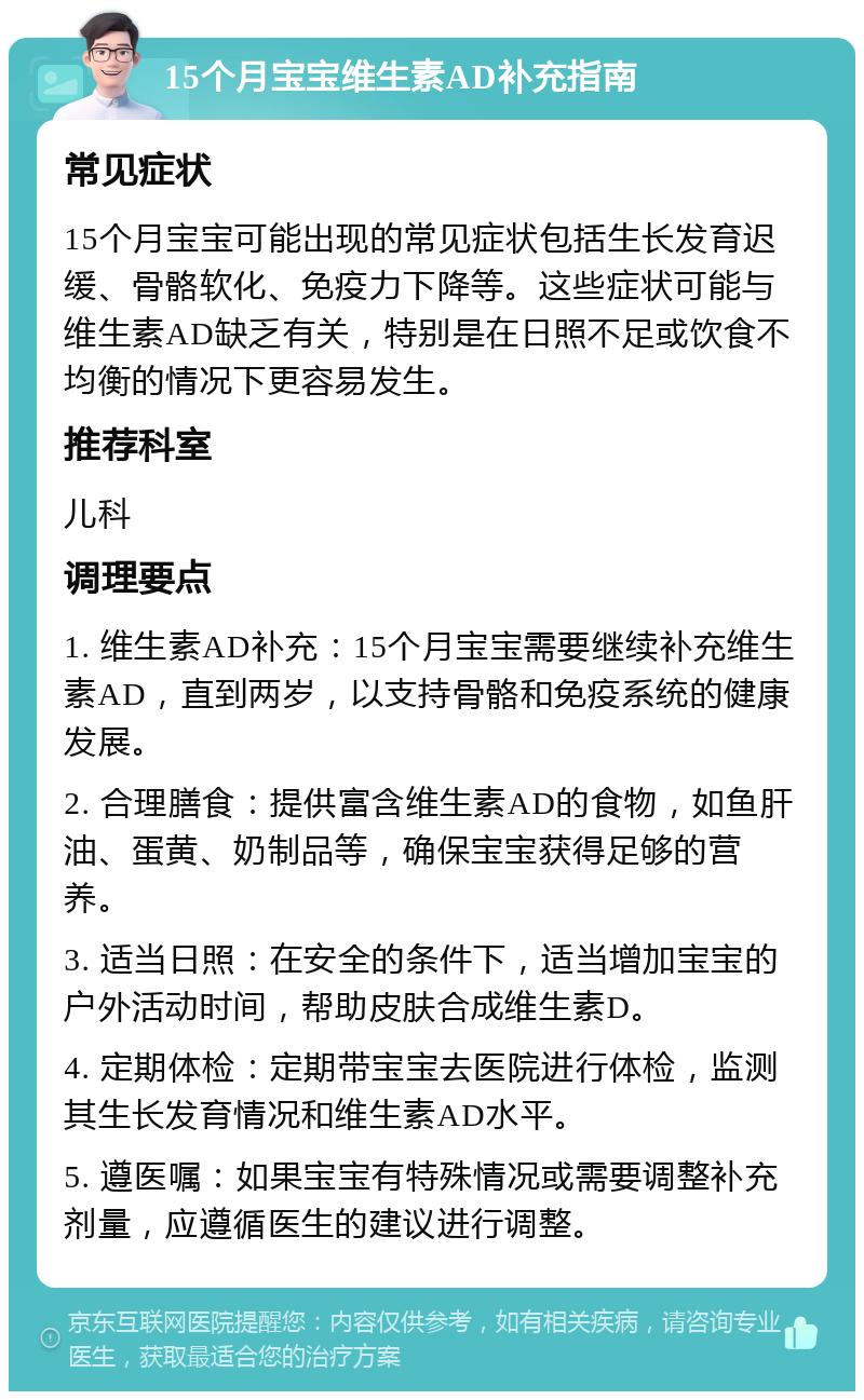 15个月宝宝维生素AD补充指南 常见症状 15个月宝宝可能出现的常见症状包括生长发育迟缓、骨骼软化、免疫力下降等。这些症状可能与维生素AD缺乏有关，特别是在日照不足或饮食不均衡的情况下更容易发生。 推荐科室 儿科 调理要点 1. 维生素AD补充：15个月宝宝需要继续补充维生素AD，直到两岁，以支持骨骼和免疫系统的健康发展。 2. 合理膳食：提供富含维生素AD的食物，如鱼肝油、蛋黄、奶制品等，确保宝宝获得足够的营养。 3. 适当日照：在安全的条件下，适当增加宝宝的户外活动时间，帮助皮肤合成维生素D。 4. 定期体检：定期带宝宝去医院进行体检，监测其生长发育情况和维生素AD水平。 5. 遵医嘱：如果宝宝有特殊情况或需要调整补充剂量，应遵循医生的建议进行调整。