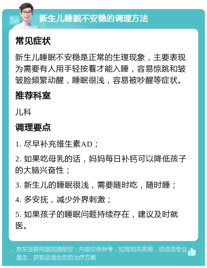 新生儿睡眠不安稳的调理方法 常见症状 新生儿睡眠不安稳是正常的生理现象，主要表现为需要有人用手轻按着才能入睡，容易惊跳和皱皱脸频繁动醒，睡眠很浅，容易被吵醒等症状。 推荐科室 儿科 调理要点 1. 尽早补充维生素AD； 2. 如果吃母乳的话，妈妈每日补钙可以降低孩子的大脑兴奋性； 3. 新生儿的睡眠很浅，需要随时吃，随时睡； 4. 多安抚，减少外界刺激； 5. 如果孩子的睡眠问题持续存在，建议及时就医。