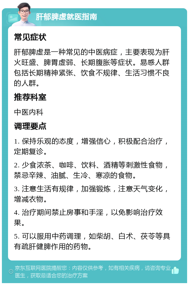 肝郁脾虚就医指南 常见症状 肝郁脾虚是一种常见的中医病症，主要表现为肝火旺盛、脾胃虚弱、长期腹胀等症状。易感人群包括长期精神紧张、饮食不规律、生活习惯不良的人群。 推荐科室 中医内科 调理要点 1. 保持乐观的态度，增强信心，积极配合治疗，定期复诊。 2. 少食浓茶、咖啡、饮料、酒精等刺激性食物，禁忌辛辣、油腻、生冷、寒凉的食物。 3. 注意生活有规律，加强锻炼，注意天气变化，增减衣物。 4. 治疗期间禁止房事和手淫，以免影响治疗效果。 5. 可以服用中药调理，如柴胡、白术、茯苓等具有疏肝健脾作用的药物。