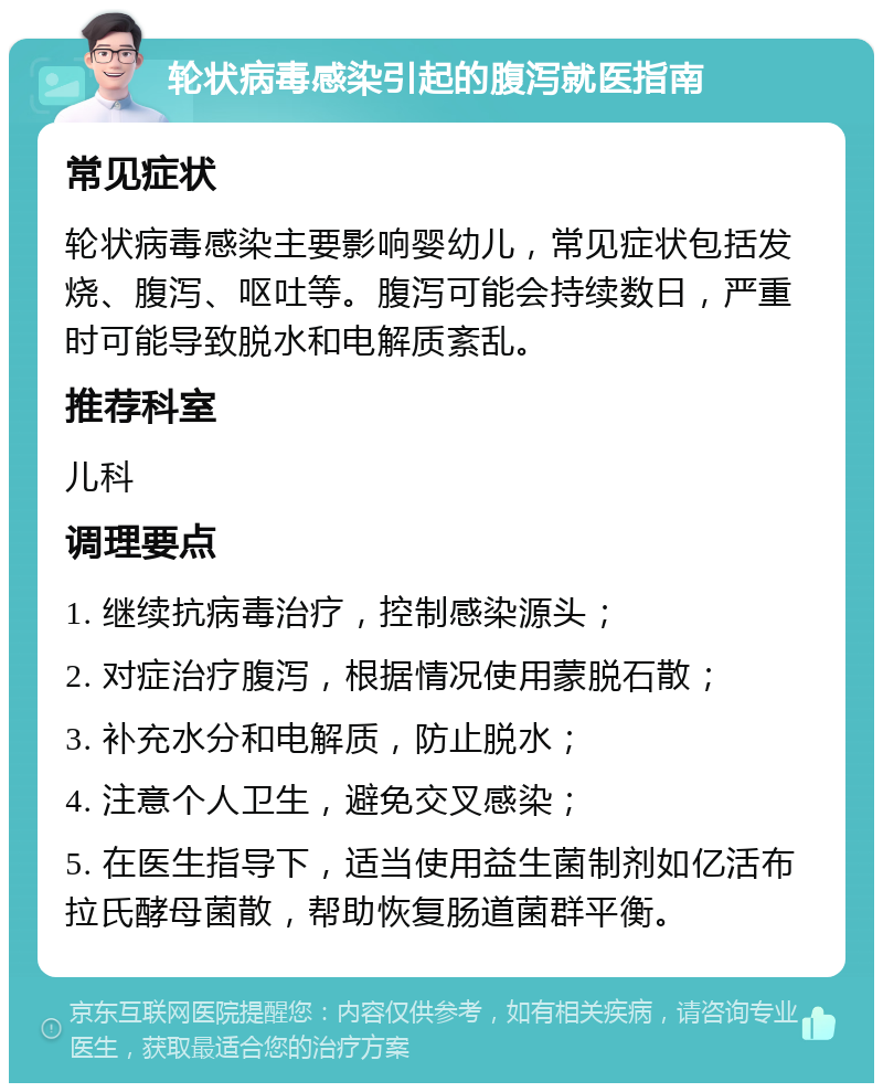 轮状病毒感染引起的腹泻就医指南 常见症状 轮状病毒感染主要影响婴幼儿，常见症状包括发烧、腹泻、呕吐等。腹泻可能会持续数日，严重时可能导致脱水和电解质紊乱。 推荐科室 儿科 调理要点 1. 继续抗病毒治疗，控制感染源头； 2. 对症治疗腹泻，根据情况使用蒙脱石散； 3. 补充水分和电解质，防止脱水； 4. 注意个人卫生，避免交叉感染； 5. 在医生指导下，适当使用益生菌制剂如亿活布拉氏酵母菌散，帮助恢复肠道菌群平衡。