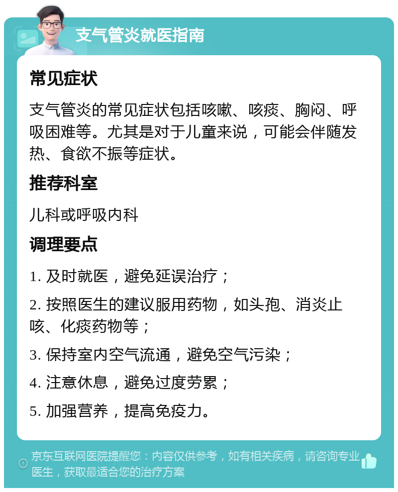 支气管炎就医指南 常见症状 支气管炎的常见症状包括咳嗽、咳痰、胸闷、呼吸困难等。尤其是对于儿童来说，可能会伴随发热、食欲不振等症状。 推荐科室 儿科或呼吸内科 调理要点 1. 及时就医，避免延误治疗； 2. 按照医生的建议服用药物，如头孢、消炎止咳、化痰药物等； 3. 保持室内空气流通，避免空气污染； 4. 注意休息，避免过度劳累； 5. 加强营养，提高免疫力。