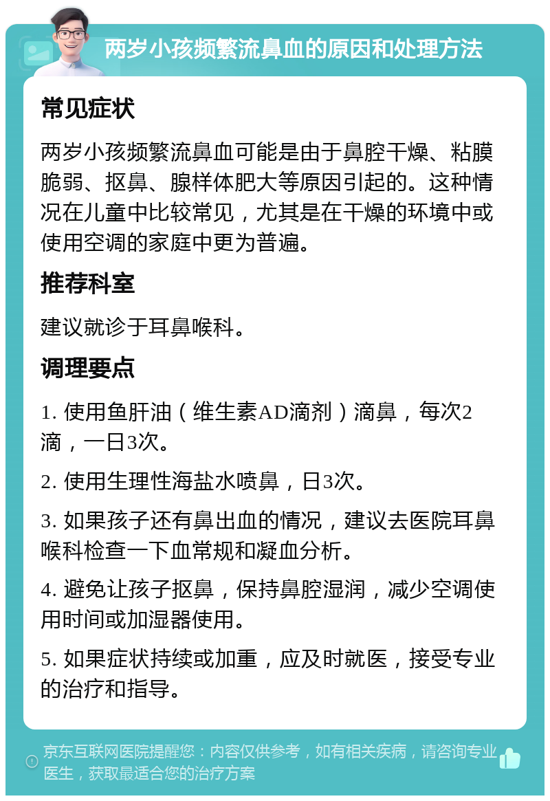 两岁小孩频繁流鼻血的原因和处理方法 常见症状 两岁小孩频繁流鼻血可能是由于鼻腔干燥、粘膜脆弱、抠鼻、腺样体肥大等原因引起的。这种情况在儿童中比较常见，尤其是在干燥的环境中或使用空调的家庭中更为普遍。 推荐科室 建议就诊于耳鼻喉科。 调理要点 1. 使用鱼肝油（维生素AD滴剂）滴鼻，每次2滴，一日3次。 2. 使用生理性海盐水喷鼻，日3次。 3. 如果孩子还有鼻出血的情况，建议去医院耳鼻喉科检查一下血常规和凝血分析。 4. 避免让孩子抠鼻，保持鼻腔湿润，减少空调使用时间或加湿器使用。 5. 如果症状持续或加重，应及时就医，接受专业的治疗和指导。