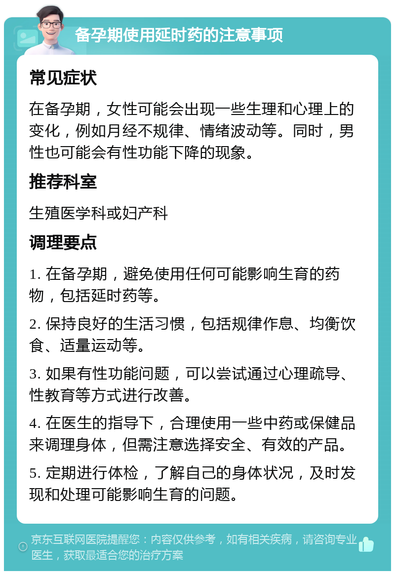 备孕期使用延时药的注意事项 常见症状 在备孕期，女性可能会出现一些生理和心理上的变化，例如月经不规律、情绪波动等。同时，男性也可能会有性功能下降的现象。 推荐科室 生殖医学科或妇产科 调理要点 1. 在备孕期，避免使用任何可能影响生育的药物，包括延时药等。 2. 保持良好的生活习惯，包括规律作息、均衡饮食、适量运动等。 3. 如果有性功能问题，可以尝试通过心理疏导、性教育等方式进行改善。 4. 在医生的指导下，合理使用一些中药或保健品来调理身体，但需注意选择安全、有效的产品。 5. 定期进行体检，了解自己的身体状况，及时发现和处理可能影响生育的问题。