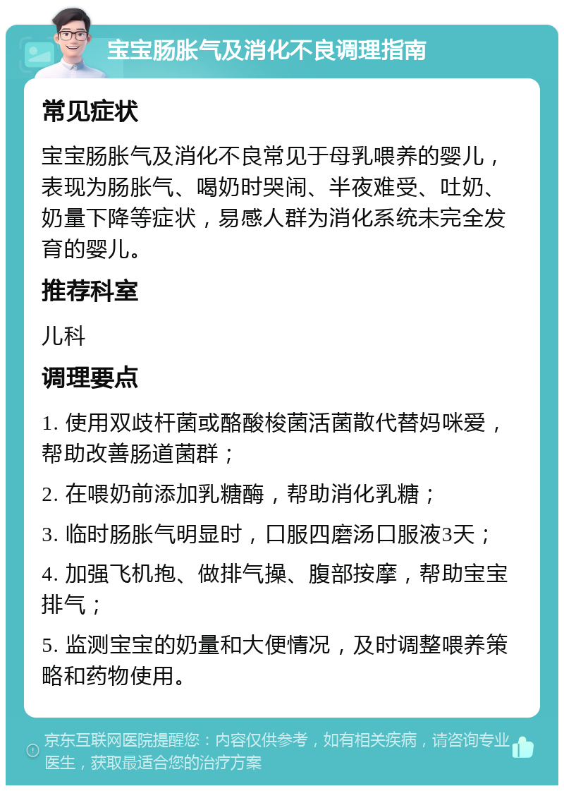 宝宝肠胀气及消化不良调理指南 常见症状 宝宝肠胀气及消化不良常见于母乳喂养的婴儿，表现为肠胀气、喝奶时哭闹、半夜难受、吐奶、奶量下降等症状，易感人群为消化系统未完全发育的婴儿。 推荐科室 儿科 调理要点 1. 使用双歧杆菌或酪酸梭菌活菌散代替妈咪爱，帮助改善肠道菌群； 2. 在喂奶前添加乳糖酶，帮助消化乳糖； 3. 临时肠胀气明显时，口服四磨汤口服液3天； 4. 加强飞机抱、做排气操、腹部按摩，帮助宝宝排气； 5. 监测宝宝的奶量和大便情况，及时调整喂养策略和药物使用。