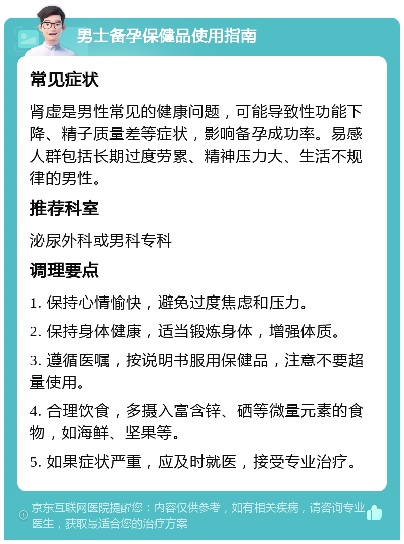 男士备孕保健品使用指南 常见症状 肾虚是男性常见的健康问题，可能导致性功能下降、精子质量差等症状，影响备孕成功率。易感人群包括长期过度劳累、精神压力大、生活不规律的男性。 推荐科室 泌尿外科或男科专科 调理要点 1. 保持心情愉快，避免过度焦虑和压力。 2. 保持身体健康，适当锻炼身体，增强体质。 3. 遵循医嘱，按说明书服用保健品，注意不要超量使用。 4. 合理饮食，多摄入富含锌、硒等微量元素的食物，如海鲜、坚果等。 5. 如果症状严重，应及时就医，接受专业治疗。