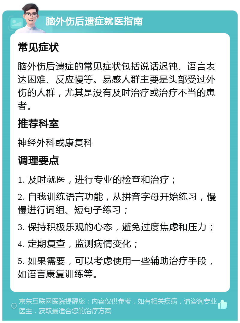 脑外伤后遗症就医指南 常见症状 脑外伤后遗症的常见症状包括说话迟钝、语言表达困难、反应慢等。易感人群主要是头部受过外伤的人群，尤其是没有及时治疗或治疗不当的患者。 推荐科室 神经外科或康复科 调理要点 1. 及时就医，进行专业的检查和治疗； 2. 自我训练语言功能，从拼音字母开始练习，慢慢进行词组、短句子练习； 3. 保持积极乐观的心态，避免过度焦虑和压力； 4. 定期复查，监测病情变化； 5. 如果需要，可以考虑使用一些辅助治疗手段，如语言康复训练等。